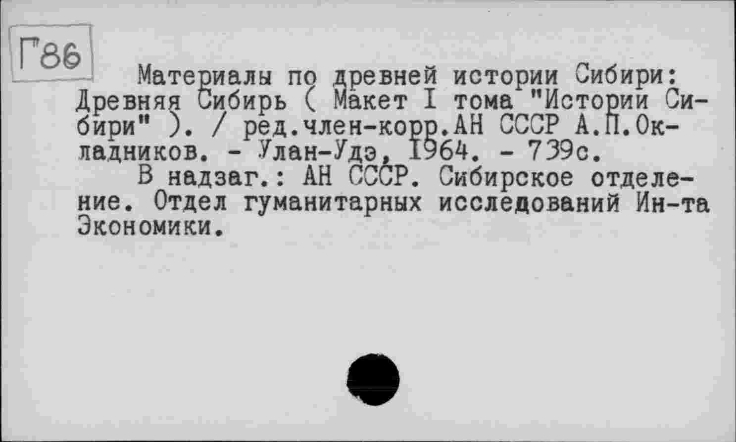 ﻿тома "истории Ui АН СССР А.П.Ок-
- 739с-
Fô6
Материалы по древней истории Сибири: Древняя Сибирь ( Макет I тома "Истории Сибири" ). / ред.член-корр.АН СССР А.П.Окладников. - Улан-Удэ, 1964. - 739с.
В надзаг.: АН СССР. Сибирское отделение. Отдел гуманитарных исследований Ин-та Экономики.